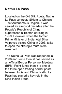 Nathu La Pass  Located on the Old Silk Route, Nathu La Pass connects Sikkim to China’s Tibet Autonomous Region. It was sealed for almost 4 decades after the People’s Republic of China suppressed a Tibetan uprising in 1959. However, when the former Prime Minister of India, Atal Bihari Vajpayee visited China in 2003, talks to open the strategic route were resumed.   The Nathu La Pass was reopened in 2006 and since then, it has served as an official Border Personnel Meeting (BPM) Point Since then it is one of the three open trading border posts between India and China, Nathu La Pass has played a key role in the Sino-Indian Trade.