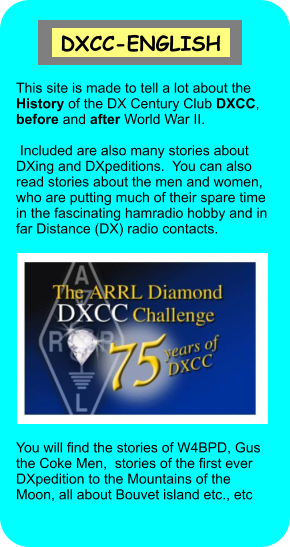 This site is made to tell a lot about the History of the DX Century Club DXCC, before and after World War II.   Included are also many stories about DXing and DXpeditions.  You can also read stories about the men and women, who are putting much of their spare time in the fascinating hamradio hobby and in far Distance (DX) radio contacts.   You will find the stories of W4BPD, Gus the Coke Men,  stories of the first ever DXpedition to the Mountains of the Moon, all about Bouvet island etc., etc   DXCC-ENGLISH