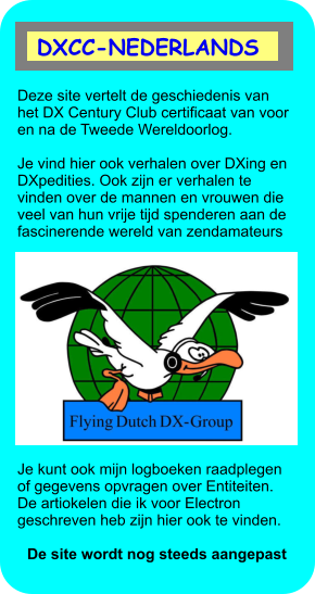 Deze site vertelt de geschiedenis van het DX Century Club certificaat van voor en na de Tweede Wereldoorlog.    Je vind hier ook verhalen over DXing en DXpedities. Ook zijn er verhalen te vinden over de mannen en vrouwen die veel van hun vrije tijd spenderen aan de fascinerende wereld van zendamateurs     Je kunt ook mijn logboeken raadplegen of gegevens opvragen over Entiteiten. De artiokelen die ik voor Electron geschreven heb zijn hier ook te vinden.   De site wordt nog steeds aangepast  DXCC-NEDERLANDS