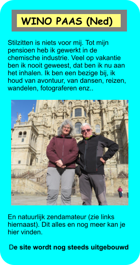 Stilzitten is niets voor mij. Tot mijn pensioen heb ik gewerkt in de chemische industrie. Veel op vakantie ben ik nooit geweest, dat ben ik nu aan het inhalen. Ik ben een bezige bij, ik houd van avontuur, van dansen, reizen, wandelen, fotograferen enz.. En natuurlijk zendamateur (zie links hiernaast). Dit alles en nog meer kan je hier vinden.   De site wordt nog steeds uitgebouwd  WINO PAAS (Ned)