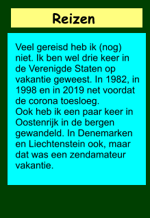 Reizen           Veel gereisd heb ik (nog) niet. Ik ben wel drie keer in de Verenigde Staten op vakantie geweest. In 1982, in 1998 en in 2019 net voordat de corona toesloeg. Ook heb ik een paar keer in Oostenrijk in de bergen gewandeld. In Denemarken en Liechtenstein ook, maar dat was een zendamateur vakantie.