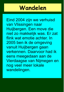 Wandelen        Eind 2004 zijn we verhuisd van Vlissingen naar Huijbergen. Een move die niet zo makkelijk was. Er zat flink wat emotie achter. In 2005 ben ik de omgeving vanuit Huijbergen gaan verkennen. Daarvoor had ik eens meegedaan aan de Vierdaagse van Nijmegen en nog veel meer lokale wandelingen.