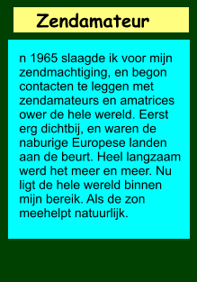 Zendamateur       n 1965 slaagde ik voor mijn zendmachtiging, en begon contacten te leggen met zendamateurs en amatrices ower de hele wereld. Eerst erg dichtbij, en waren de naburige Europese landen aan de beurt. Heel langzaam werd het meer en meer. Nu ligt de hele wereld binnen mijn bereik. Als de zon meehelpt natuurlijk.
