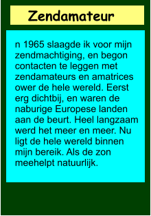 Zendamateur       n 1965 slaagde ik voor mijn zendmachtiging, en begon contacten te leggen met zendamateurs en amatrices ower de hele wereld. Eerst erg dichtbij, en waren de naburige Europese landen aan de beurt. Heel langzaam werd het meer en meer. Nu ligt de hele wereld binnen mijn bereik. Als de zon meehelpt natuurlijk.