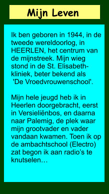 Mijn Leven       Ik ben geboren in 1944, in de tweede wereldoorlog, in HEERLEN, het centrum van de mijnstreek. Mijn wieg stond in de St. Elisabeth-kliniek, beter bekend als   'De Vroedvrouwenschool'.   Mijn hele jeugd heb ik in Heerlen doorgebracht, eerst in Versieliënbos, en daarna naar Palemig, de plek waar mijn grootvader en vader vandaan kwamen. Toen ik op de ambachtschool (Electro) zat begon ik aan radio’s te knutselen…